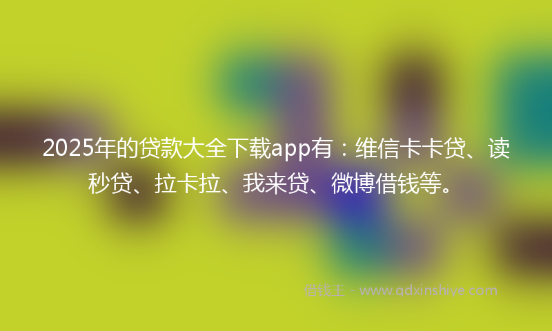 2025年的贷款大全下载app有：维信卡卡贷、读秒贷、拉卡拉、我来贷、微博借钱等。