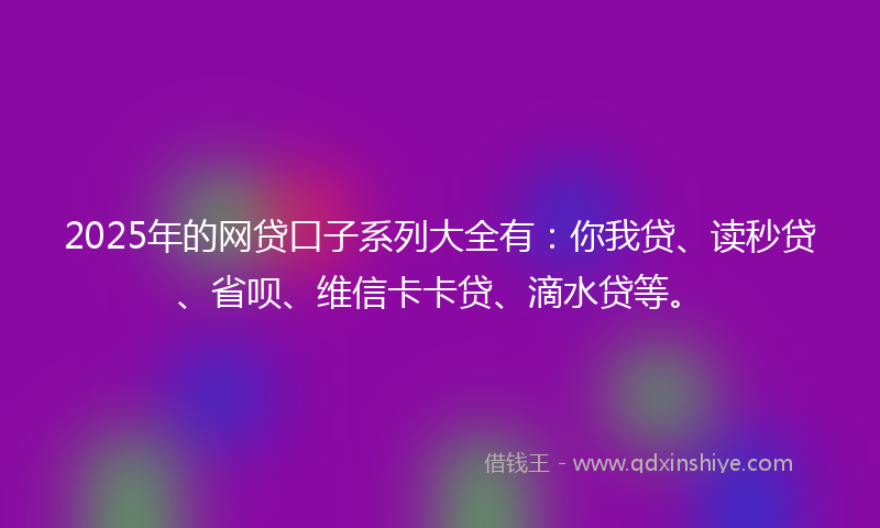 2025年的网贷口子系列大全有：你我贷、读秒贷、省呗、维信卡卡贷、滴水贷等。