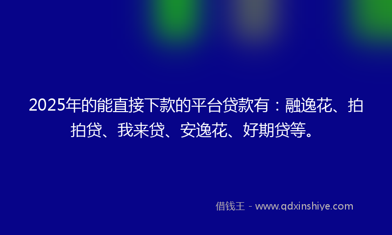 2025年的能直接下款的平台贷款有：融逸花、拍拍贷、我来贷、安逸花、好期贷等。