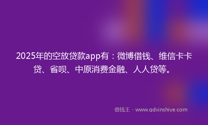 2025年的空放贷款app有：微博借钱、维信卡卡贷、省呗、中原消费金融、人人贷等。