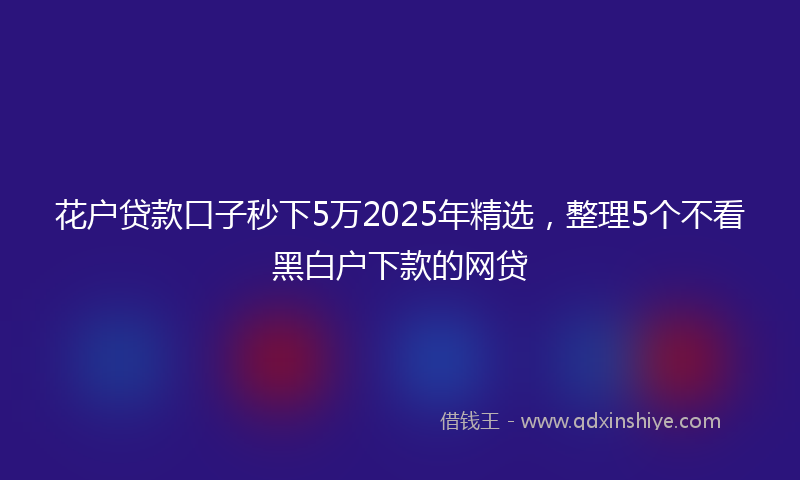 花户贷款口子秒下5万2025年精选，整理5个不看黑白户下款的网贷