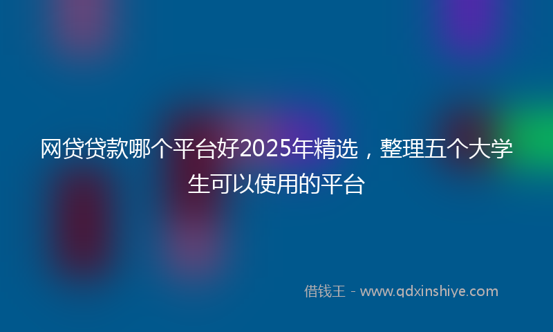网贷贷款哪个平台好2025年精选，整理五个大学生可以使用的平台