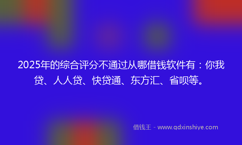 2025年的综合评分不通过从哪借钱软件有：你我贷、人人贷、快贷通、东方汇、省呗等。