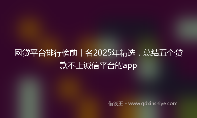 网贷平台排行榜前十名2025年精选，总结五个贷款不上诚信平台的app