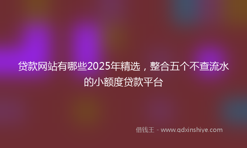 贷款网站有哪些2025年精选，整合五个不查流水的小额度贷款平台