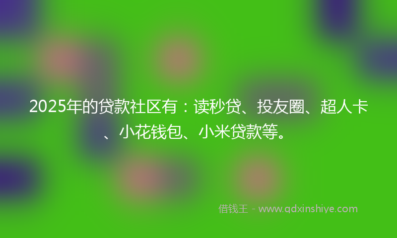 2025年的贷款社区有：读秒贷、投友圈、超人卡、小花钱包、小米贷款等。