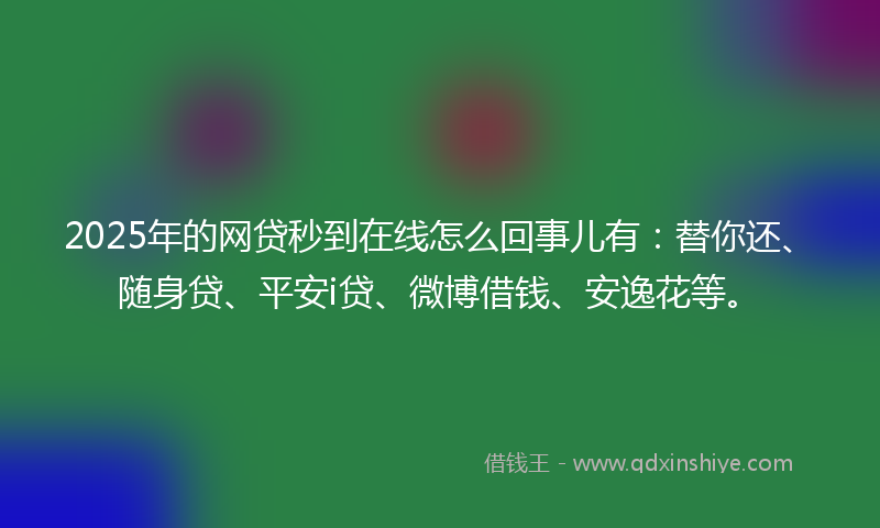 2025年的网贷秒到在线怎么回事儿有：替你还、随身贷、平安i贷、微博借钱、安逸花等。