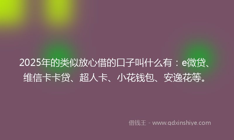 2025年的类似放心借的口子叫什么有：e微贷、维信卡卡贷、超人卡、小花钱包、安逸花等。
