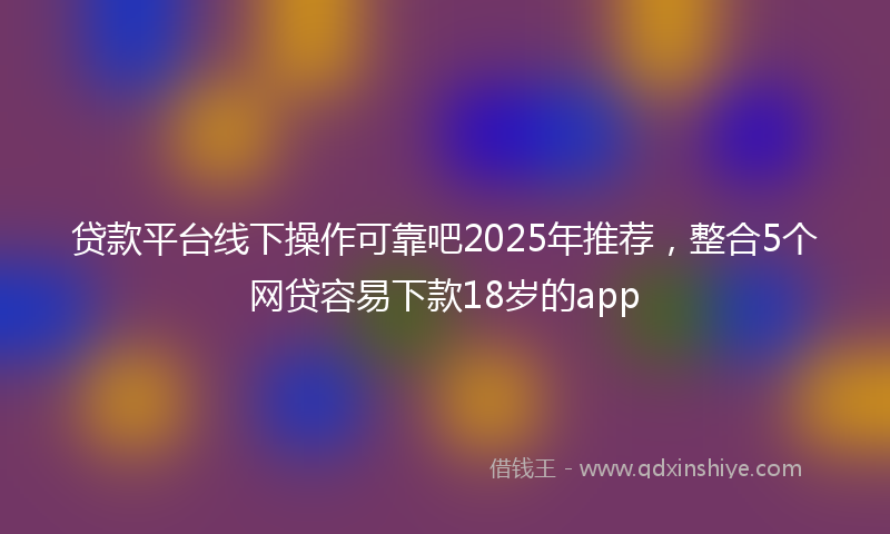 贷款平台线下操作可靠吧2025年推荐，整合5个网贷容易下款18岁的app