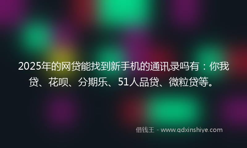 2025年的网贷能找到新手机的通讯录吗有：你我贷、花呗、分期乐、51人品贷、微粒贷等。