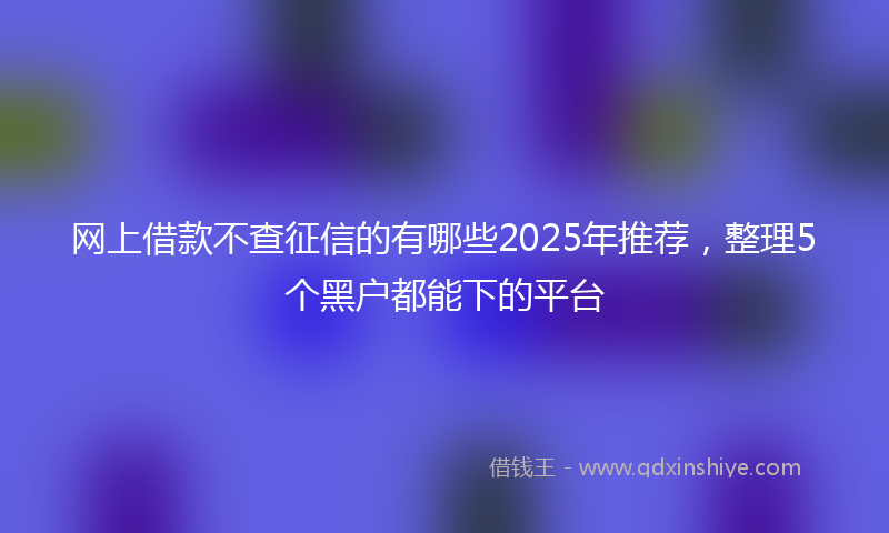 网上借款不查征信的有哪些2025年推荐，整理5个黑户都能下的平台