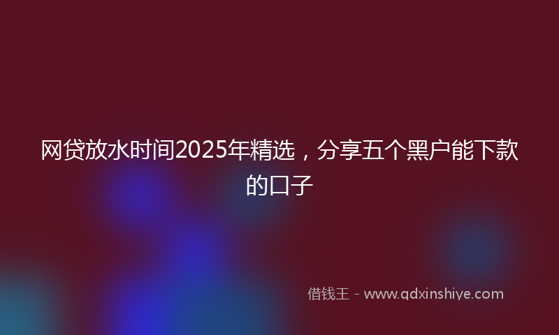网贷放水时间2025年精选，分享五个黑户能下款的口子