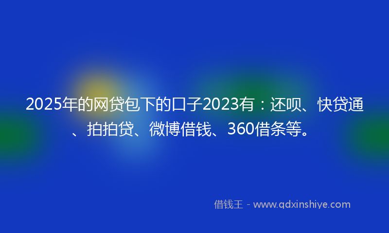 2025年的网贷包下的口子2023有：还呗、快贷通、拍拍贷、微博借钱、360借条等。