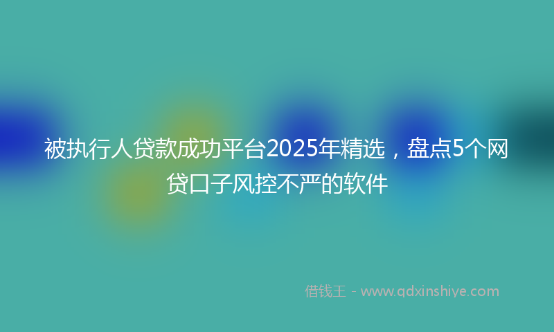 被执行人贷款成功平台2025年精选，盘点5个网贷口子风控不严的软件