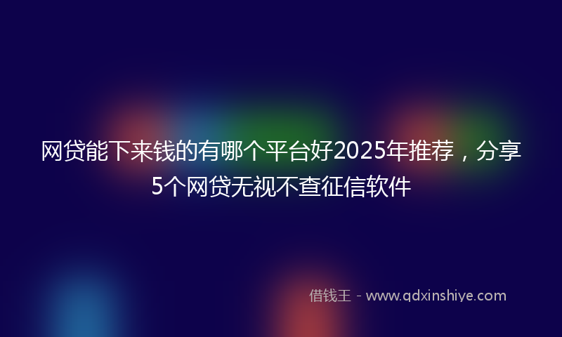 网贷能下来钱的有哪个平台好2025年推荐，分享5个网贷无视不查征信软件