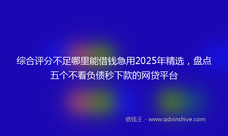 综合评分不足哪里能借钱急用2025年精选，盘点五个不看负债秒下款的网贷平台