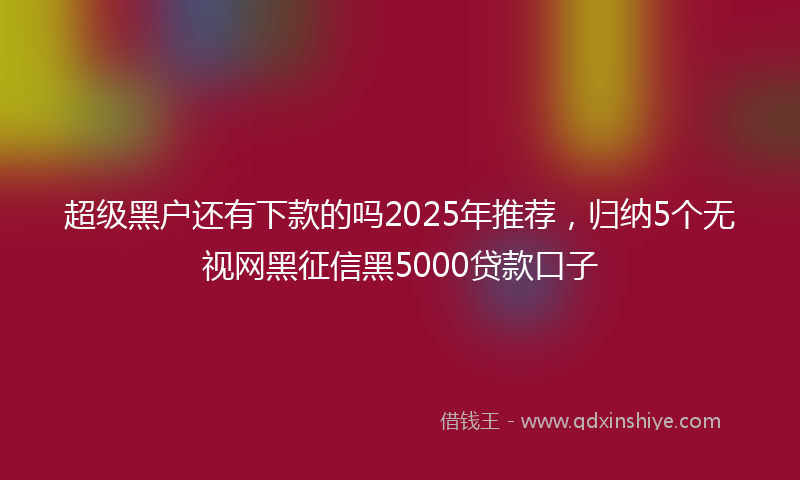 超级黑户还有下款的吗2025年推荐，归纳5个无视网黑征信黑5000贷款口子