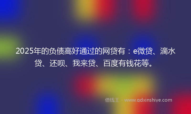 2025年的负债高好通过的网贷有：e微贷、滴水贷、还呗、我来贷、百度有钱花等。