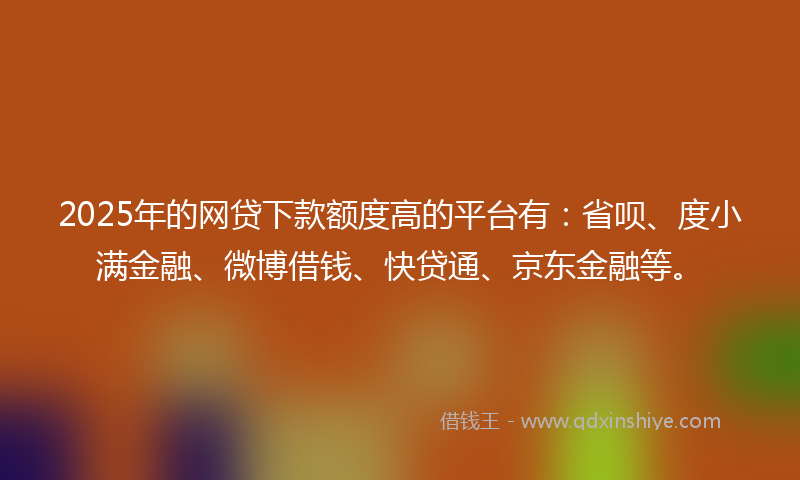 2025年的网贷下款额度高的平台有：省呗、度小满金融、微博借钱、快贷通、京东金融等。