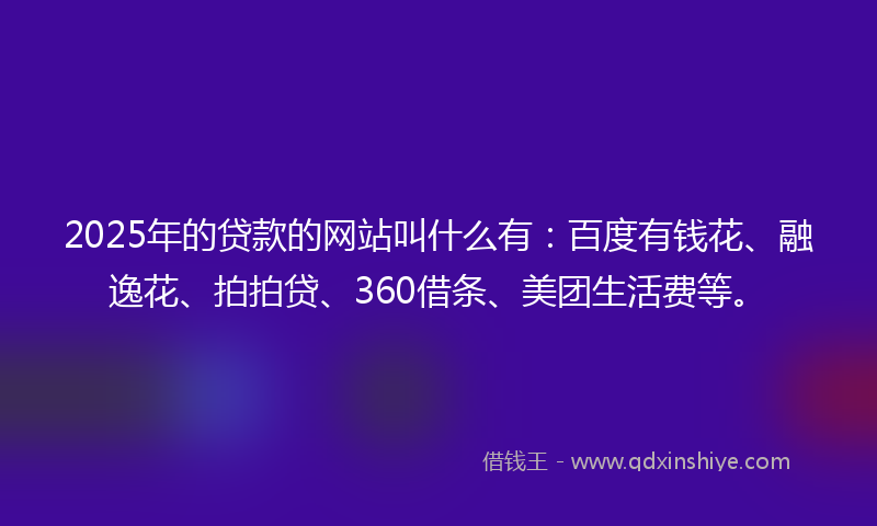 2025年的贷款的网站叫什么有：百度有钱花、融逸花、拍拍贷、360借条、美团生活费等。