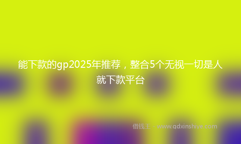 能下款的gp2025年推荐，整合5个无视一切是人就下款平台