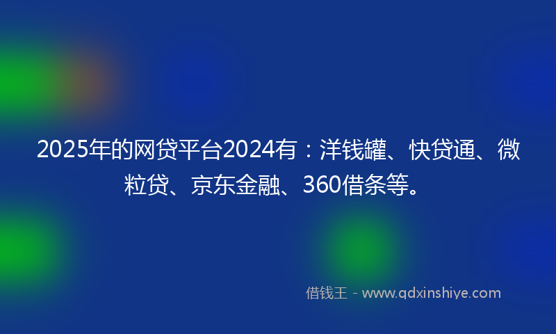 2025年的网贷平台2024有：洋钱罐、快贷通、微粒贷、京东金融、360借条等。