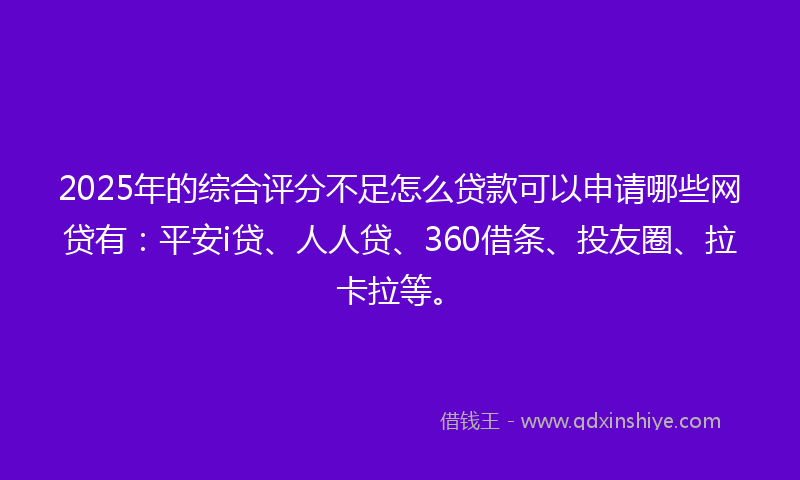 2025年的综合评分不足怎么贷款可以申请哪些网贷有：平安i贷、人人贷、360借条、投友圈、拉卡拉等。
