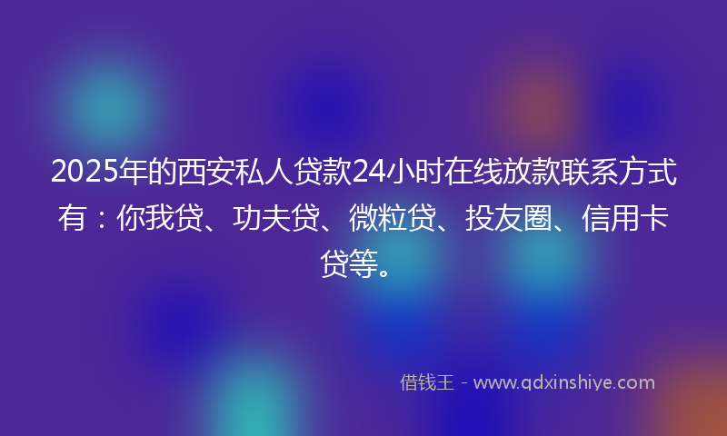 2025年的西安私人贷款24小时在线放款联系方式有：你我贷、功夫贷、微粒贷、投友圈、信用卡贷等。