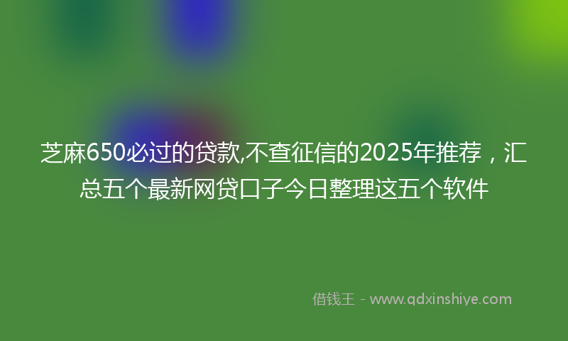 芝麻650必过的贷款,不查征信的2025年推荐，汇总五个最新网贷口子今日整理这五个软件