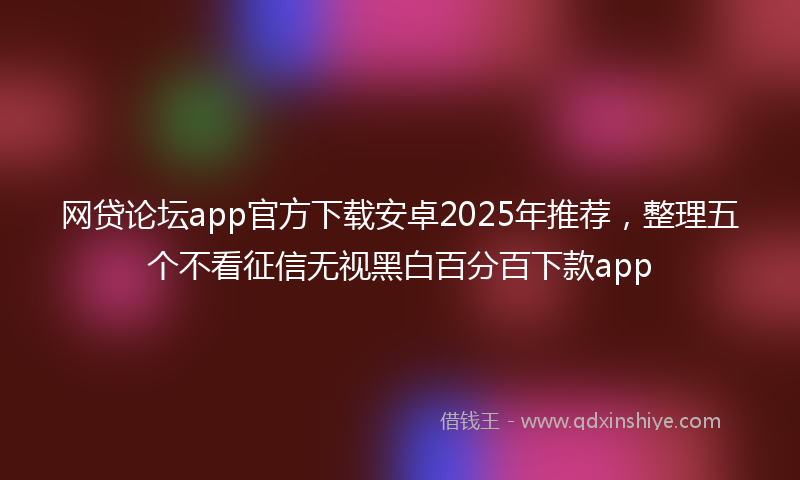 网贷论坛app官方下载安卓2025年推荐，整理五个不看征信无视黑白百分百下款app