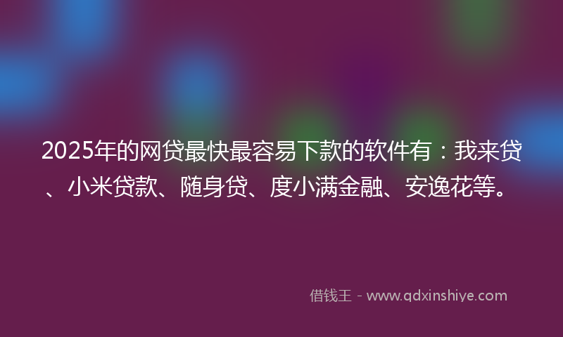 2025年的网贷最快最容易下款的软件有：我来贷、小米贷款、随身贷、度小满金融、安逸花等。