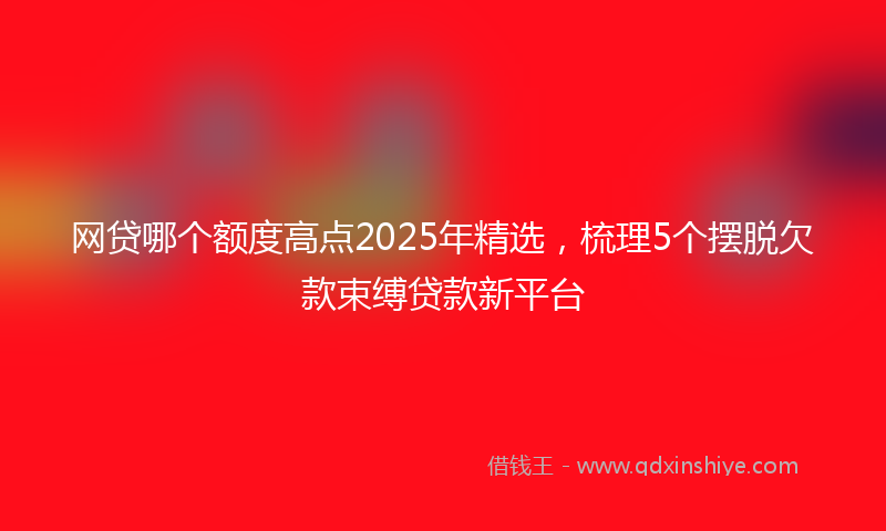 网贷哪个额度高点2025年精选，梳理5个摆脱欠款束缚贷款新平台