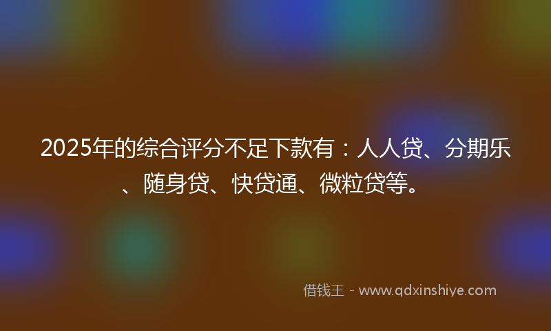 2025年的综合评分不足下款有：人人贷、分期乐、随身贷、快贷通、微粒贷等。
