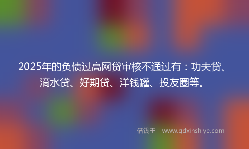2025年的负债过高网贷审核不通过有：功夫贷、滴水贷、好期贷、洋钱罐、投友圈等。