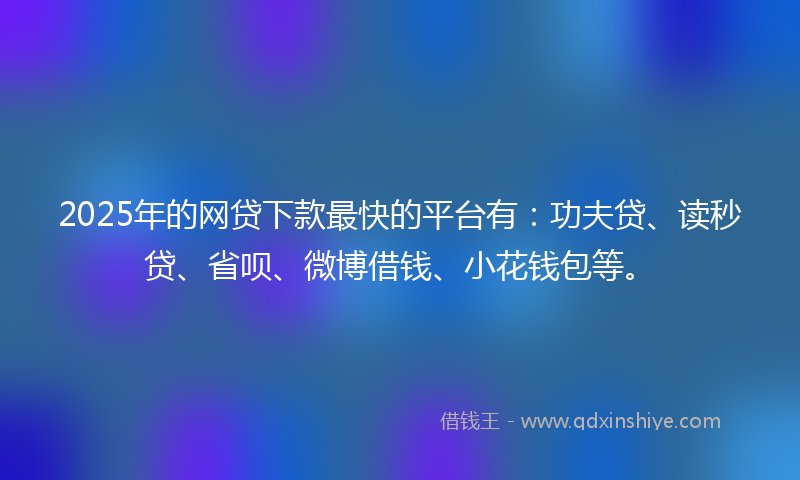 2025年的网贷下款最快的平台有：功夫贷、读秒贷、省呗、微博借钱、小花钱包等。
