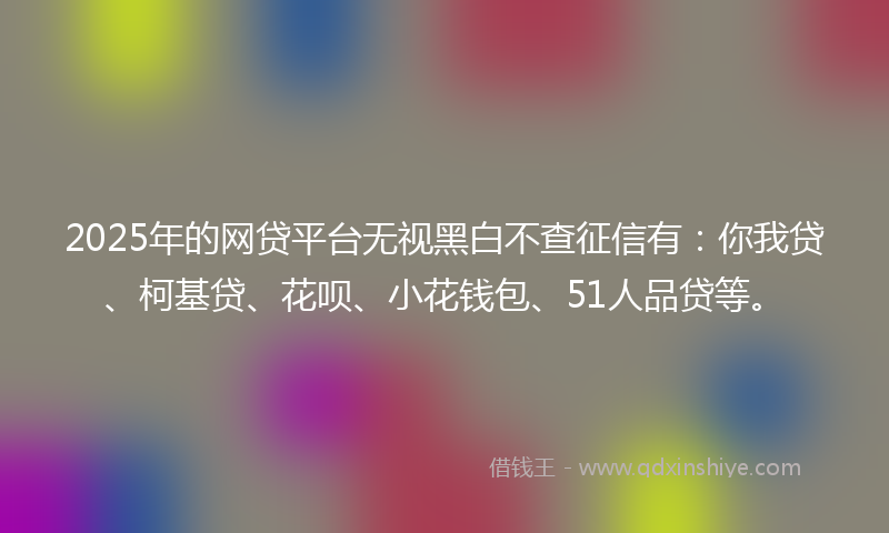 2025年的网贷平台无视黑白不查征信有：你我贷、柯基贷、花呗、小花钱包、51人品贷等。