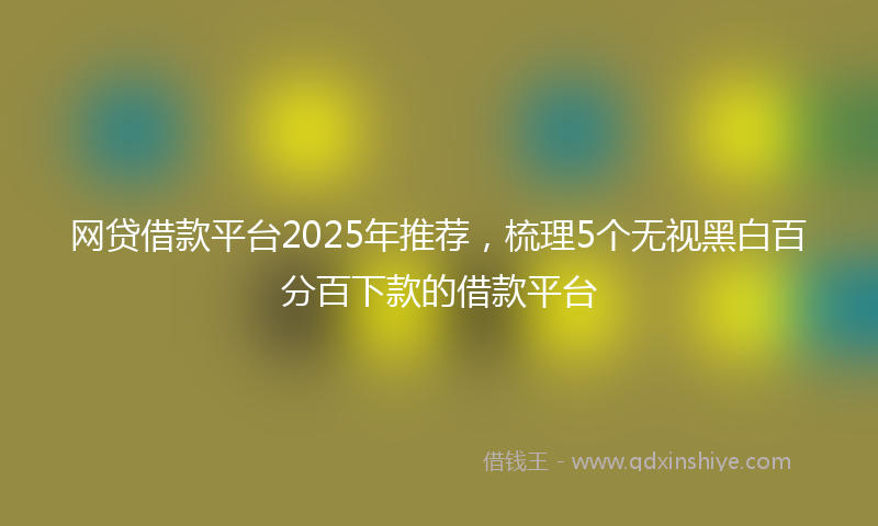 网贷借款平台2025年推荐，梳理5个无视黑白百分百下款的借款平台