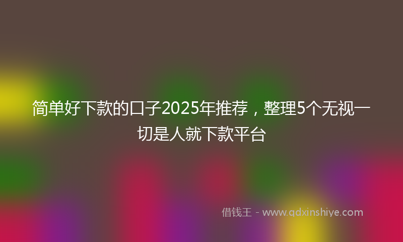 简单好下款的口子2025年推荐，整理5个无视一切是人就下款平台