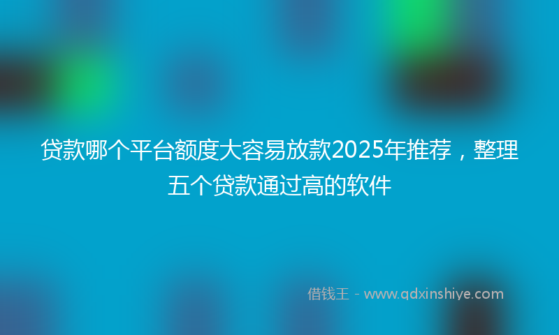 贷款哪个平台额度大容易放款2025年推荐，整理五个贷款通过高的软件