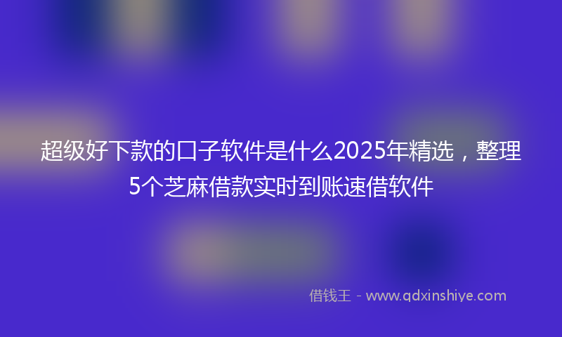 超级好下款的口子软件是什么2025年精选，整理5个芝麻借款实时到账速借软件