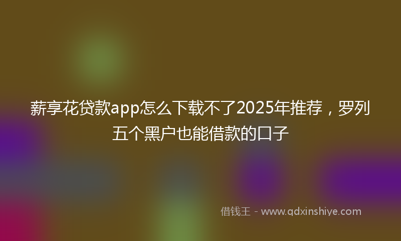 薪享花贷款app怎么下载不了2025年推荐，罗列五个黑户也能借款的口子