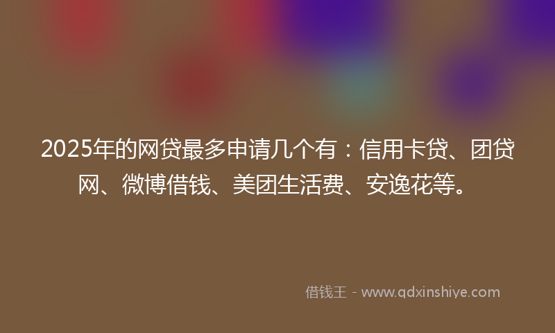 2025年的网贷最多申请几个有：信用卡贷、团贷网、微博借钱、美团生活费、安逸花等。