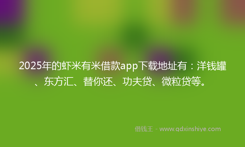 2025年的虾米有米借款app下载地址有：洋钱罐、东方汇、替你还、功夫贷、微粒贷等。
