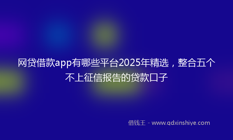 网贷借款app有哪些平台2025年精选，整合五个不上征信报告的贷款口子