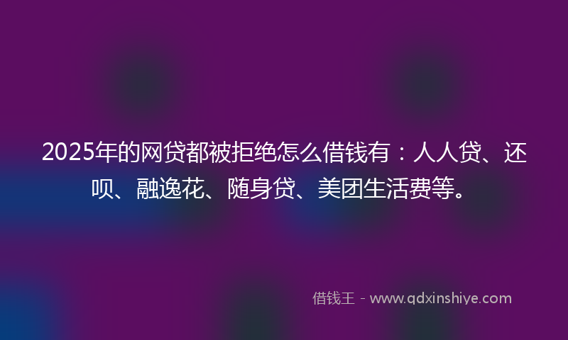 2025年的网贷都被拒绝怎么借钱有：人人贷、还呗、融逸花、随身贷、美团生活费等。