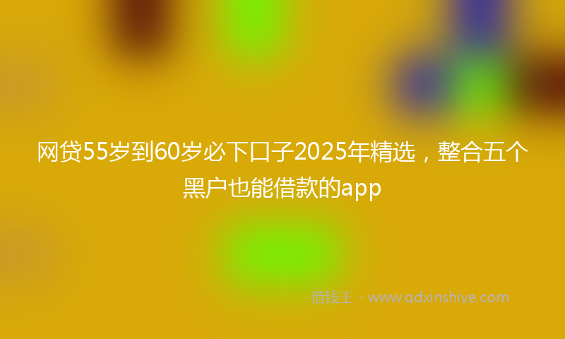 网贷55岁到60岁必下口子2025年精选，整合五个黑户也能借款的app