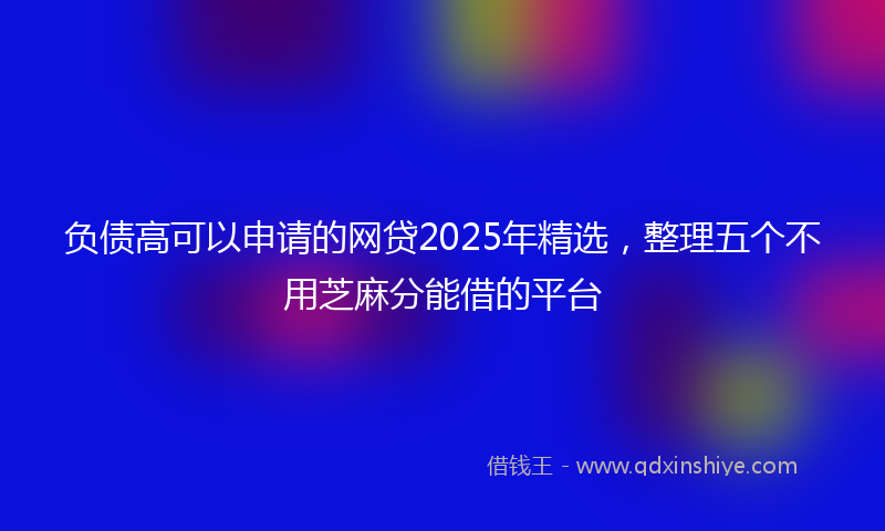 负债高可以申请的网贷2025年精选，整理五个不用芝麻分能借的平台