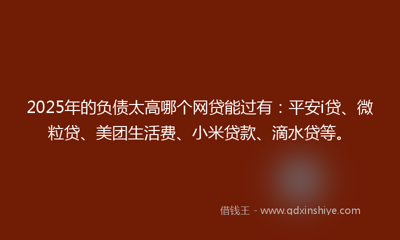 2025年的负债太高哪个网贷能过有：平安i贷、微粒贷、美团生活费、小米贷款、滴水贷等。