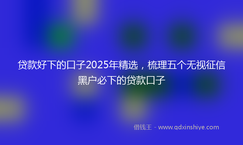 贷款好下的口子2025年精选，梳理五个无视征信黑户必下的贷款口子
