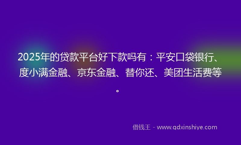 2025年的贷款平台好下款吗有：平安口袋银行、度小满金融、京东金融、替你还、美团生活费等。